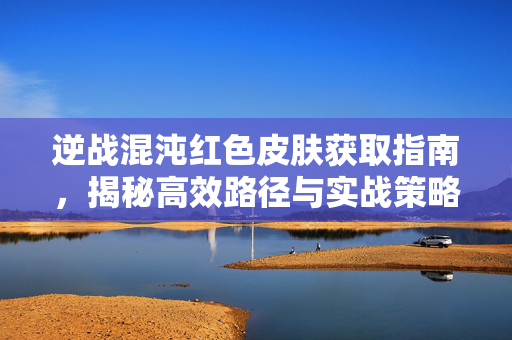 逆战混沌红色皮肤获取指南，揭秘高效路径与实战策略
