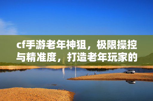 cf手游老年神狙，极限操控与精准度，打造老年玩家的极致玩法