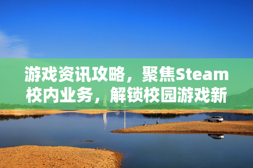 游戏资讯攻略，聚焦Steam校内业务，解锁校园游戏新体验