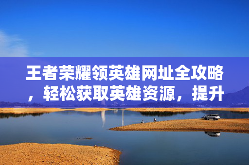 王者荣耀领英雄网址全攻略，轻松获取英雄资源，提升游戏体验
