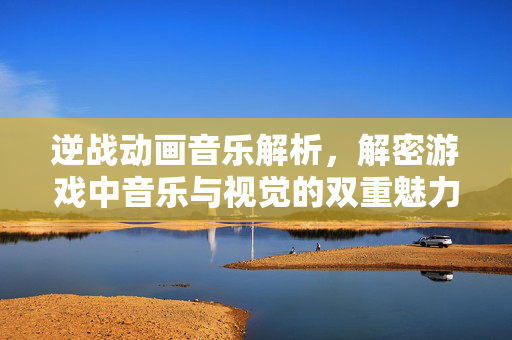 逆战动画音乐解析，解密游戏中音乐与视觉的双重魅力