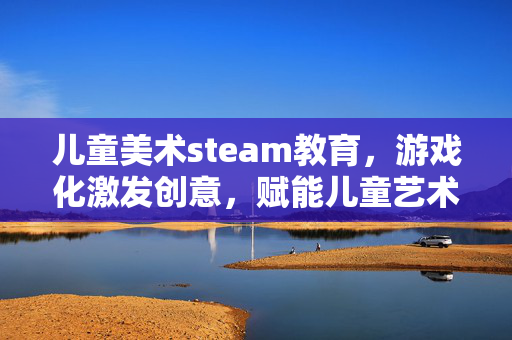 儿童美术steam教育，游戏化激发创意，赋能儿童艺术成长