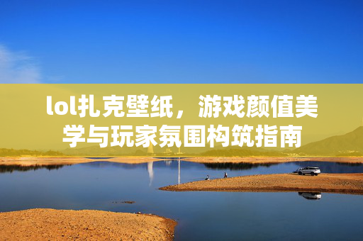 lol扎克壁纸，游戏颜值美学与玩家氛围构筑指南