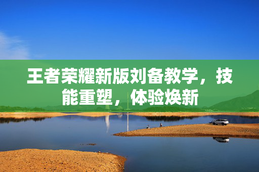王者荣耀新版刘备教学，技能重塑，体验焕新