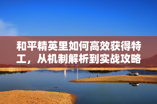 和平精英里如何高效获得特工，从机制解析到实战攻略