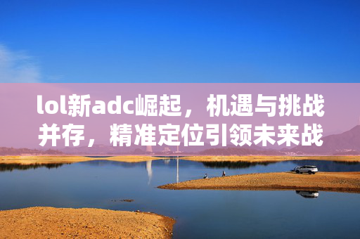 lol新adc崛起，机遇与挑战并存，精准定位引领未来战场