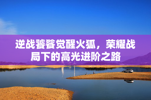 逆战饕餮觉醒火狐，荣耀战局下的高光进阶之路