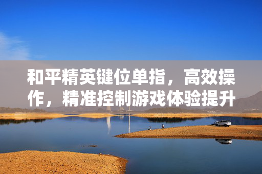 和平精英键位单指，高效操作，精准控制游戏体验提升