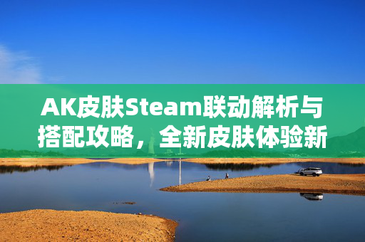 AK皮肤Steam联动解析与搭配攻略，全新皮肤体验新玩法