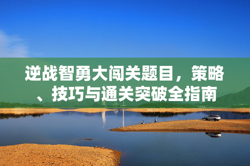 逆战智勇大闯关题目，策略、技巧与通关突破全指南
