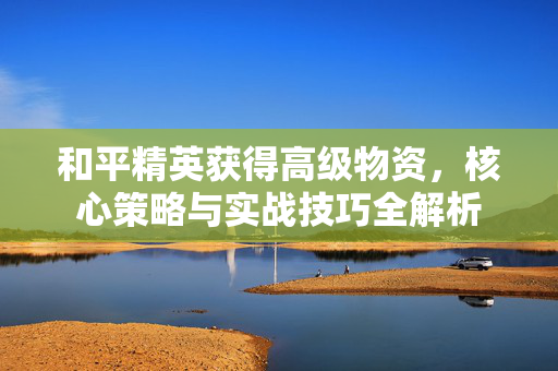 和平精英获得高级物资，核心策略与实战技巧全解析