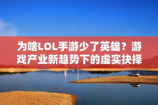 为啥LOL手游少了英雄？游戏产业新趋势下的虚实抉择解析
