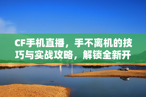 CF手机直播，手不离机的技巧与实战攻略，解锁全新开播新体验