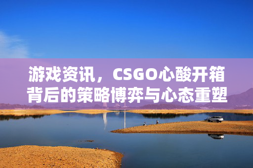 游戏资讯，CSGO心酸开箱背后的策略博弈与心态重塑