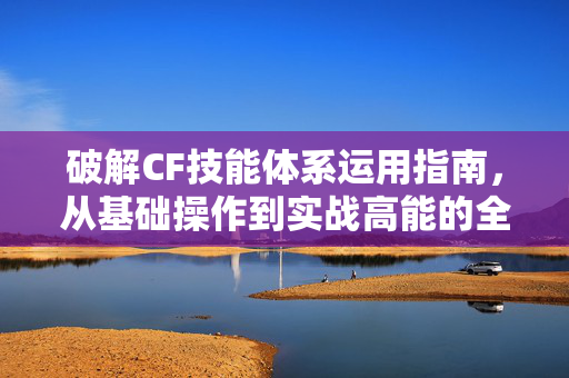 破解CF技能体系运用指南，从基础操作到实战高能的全方位解析
