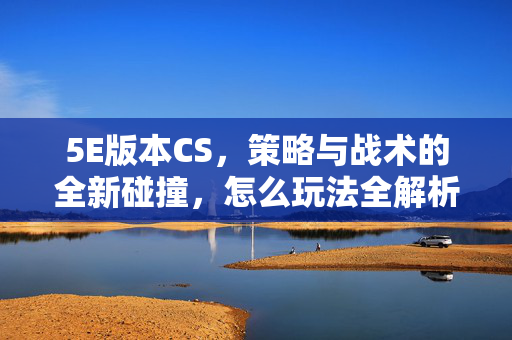 5E版本CS，策略与战术的全新碰撞，怎么玩法全解析
