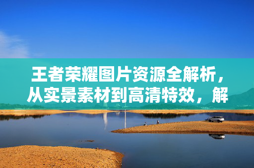 王者荣耀图片资源全解析，从实景素材到高清特效，解锁游戏视觉表现的最优方案