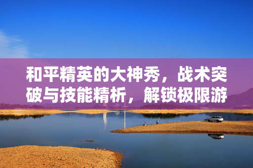 和平精英的大神秀，战术突破与技能精析，解锁极限游戏表现