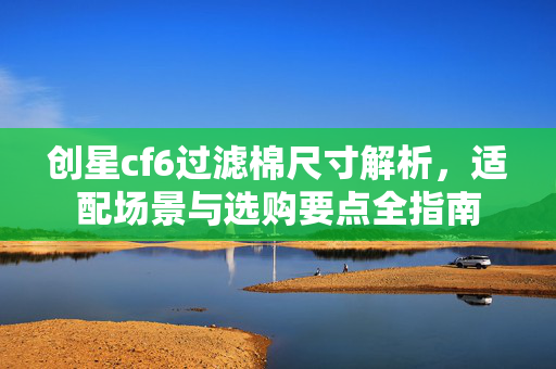 创星cf6过滤棉尺寸解析，适配场景与选购要点全指南