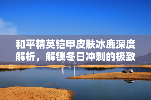 和平精英铠甲皮肤冰鹿深度解析，解锁冬日冲刺的极致体验与玩法指南
