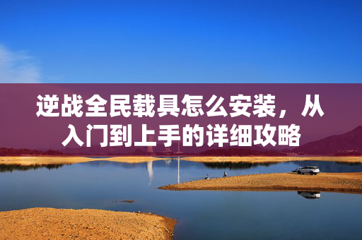 逆战全民载具怎么安装，从入门到上手的详细攻略