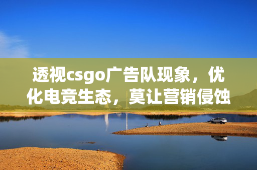 透视csgo广告队现象，优化电竞生态，莫让营销侵蚀竞技本质