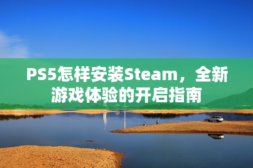 PS5怎样安装Steam，全新游戏体验的开启指南
