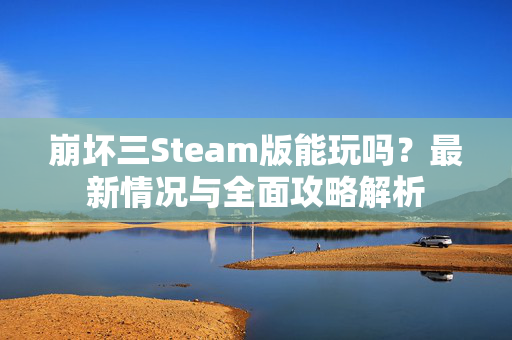 崩坏三Steam版能玩吗？最新情况与全面攻略解析