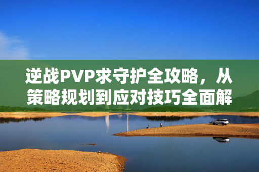 逆战PVP求守护全攻略，从策略规划到应对技巧全面解析