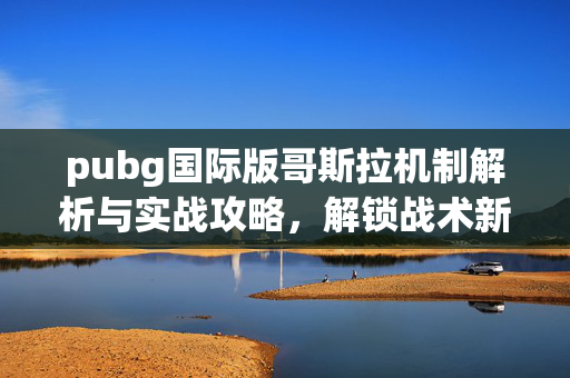 pubg国际版哥斯拉机制解析与实战攻略，解锁战术新玩法