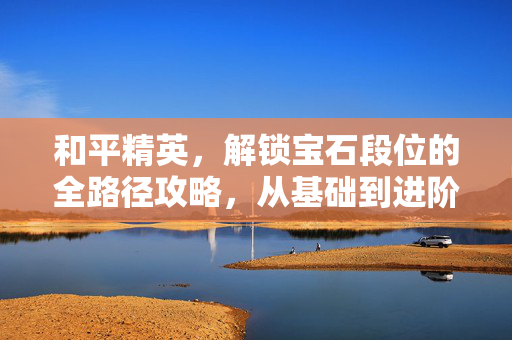 和平精英，解锁宝石段位的全路径攻略，从基础到进阶的破局之道
