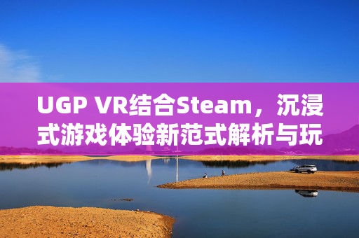 UGP VR结合Steam，沉浸式游戏体验新范式解析与玩法指南