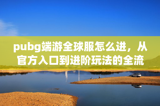 pubg端游全球服怎么进，从官方入口到进阶玩法的全流程指南