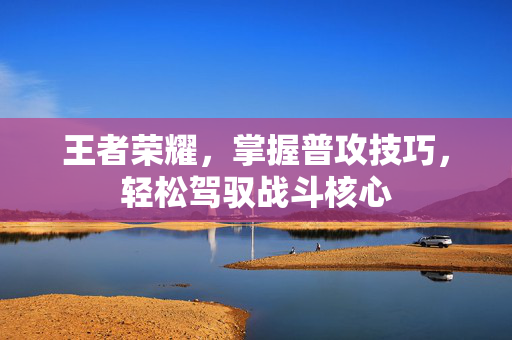 王者荣耀，掌握普攻技巧，轻松驾驭战斗核心