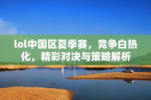 lol中国区夏季赛，竞争白热化，精彩对决与策略解析