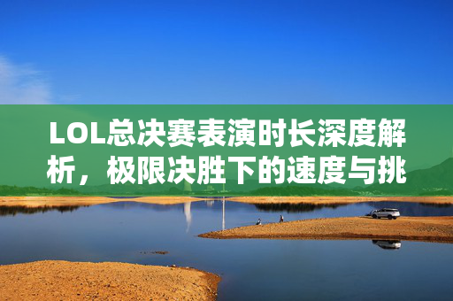LOL总决赛表演时长深度解析，极限决胜下的速度与挑战