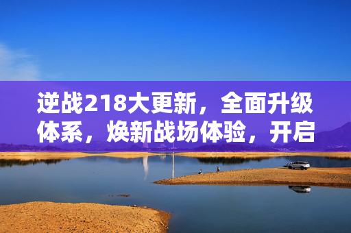 逆战218大更新，全面升级体系，焕新战场体验，开启全新竞争新篇章