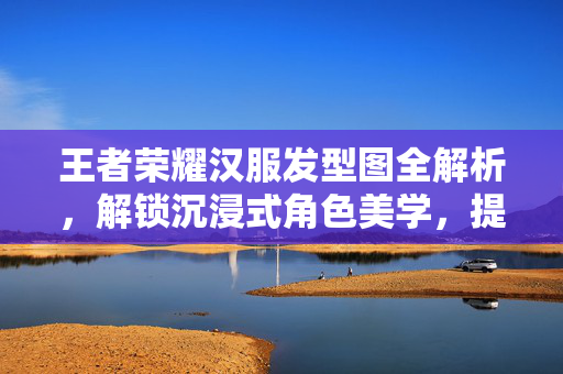 王者荣耀汉服发型图全解析，解锁沉浸式角色美学，提升游戏体验新选择