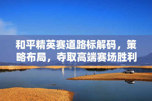 和平精英赛道路标解码，策略布局，夺取高端赛场胜利指南
