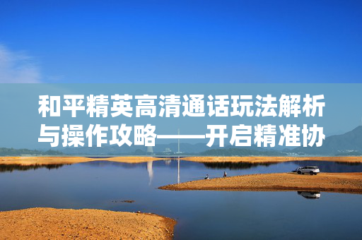 和平精英高清通话玩法解析与操作攻略——开启精准协同的游戏通信新路径