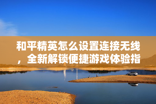 和平精英怎么设置连接无线，全新解锁便捷游戏体验指南