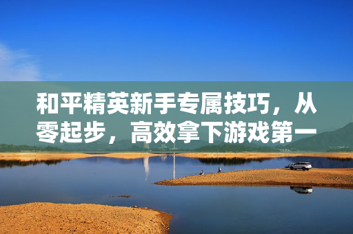和平精英新手专属技巧，从零起步，高效拿下游戏第一