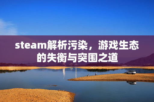 steam解析污染，游戏生态的失衡与突围之道