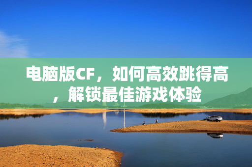 电脑版CF，如何高效跳得高，解锁最佳游戏体验