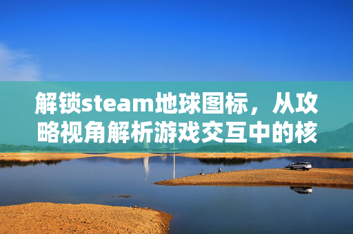 解锁steam地球图标，从攻略视角解析游戏交互中的核心要素与玩法拓展