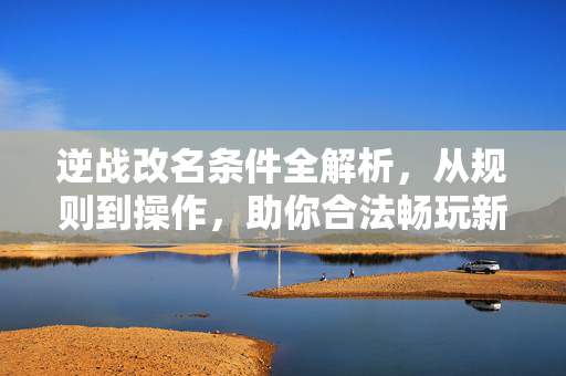 逆战改名条件全解析，从规则到操作，助你合法畅玩新版本