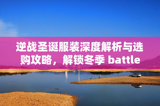 逆战圣诞服装深度解析与选购攻略，解锁冬季 battle 新玩法