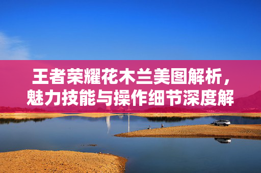 王者荣耀花木兰美图解析，魅力技能与操作细节深度解析