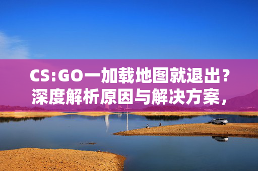 CS:GO一加载地图就退出？深度解析原因与解决方案，助你快速解决游戏问题