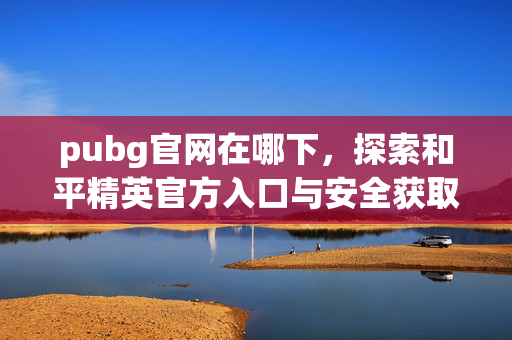 pubg官网在哪下，探索和平精英官方入口与安全获取指南